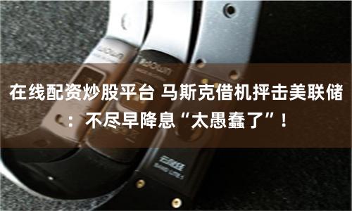 在线配资炒股平台 马斯克借机抨击美联储：不尽早降息“太愚蠢了”！