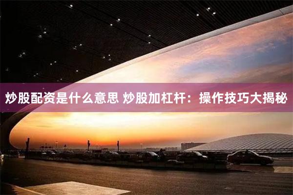 炒股配资是什么意思 炒股加杠杆：操作技巧大揭秘
