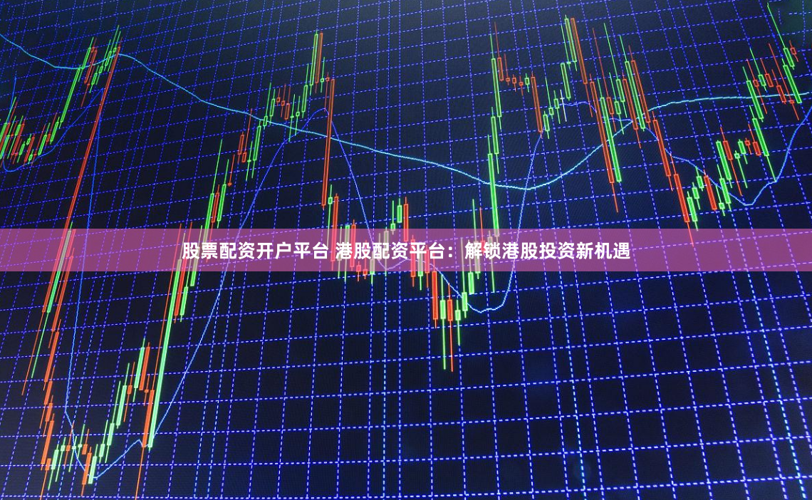 股票配资开户平台 港股配资平台：解锁港股投资新机遇
