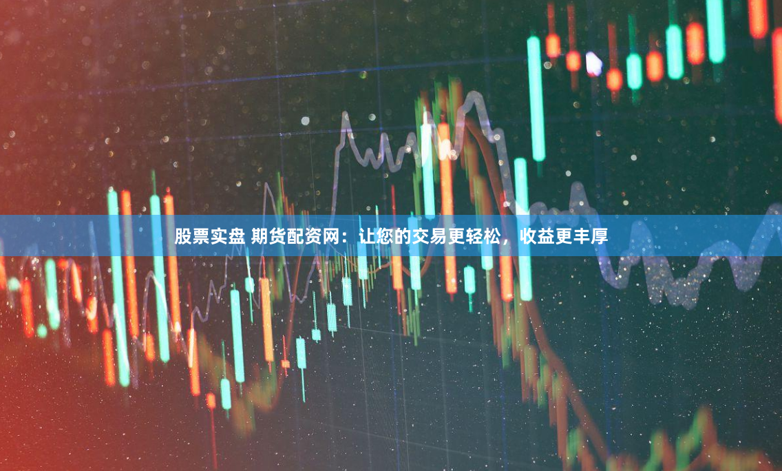 股票实盘 期货配资网：让您的交易更轻松，收益更丰厚