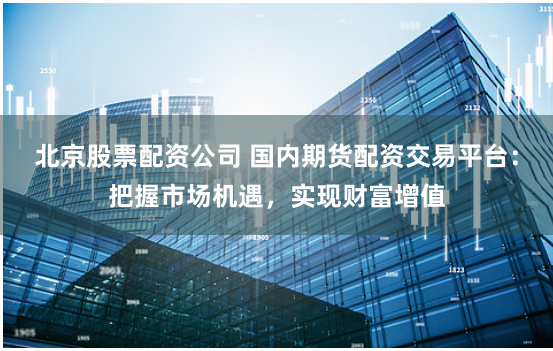 北京股票配资公司 国内期货配资交易平台：把握市场机遇，实现财富增值