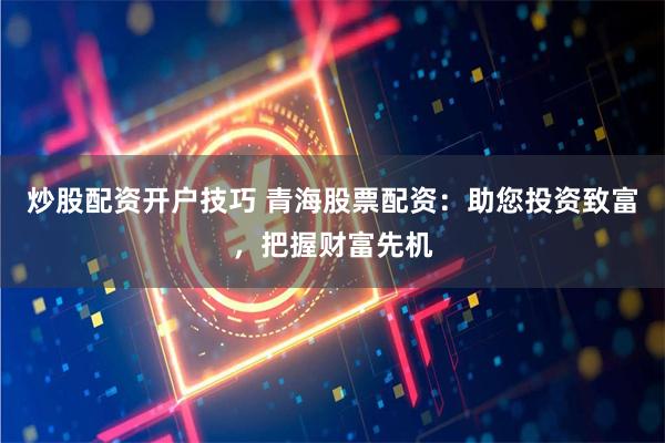 炒股配资开户技巧 青海股票配资：助您投资致富，把握财富先机