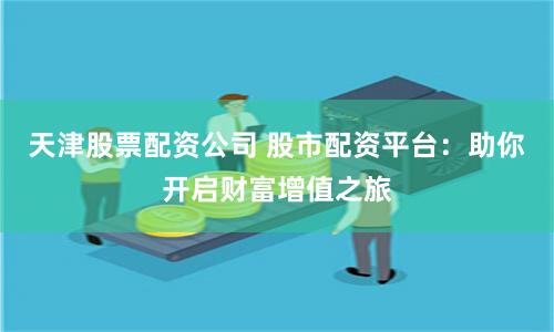 天津股票配资公司 股市配资平台：助你开启财富增值之旅