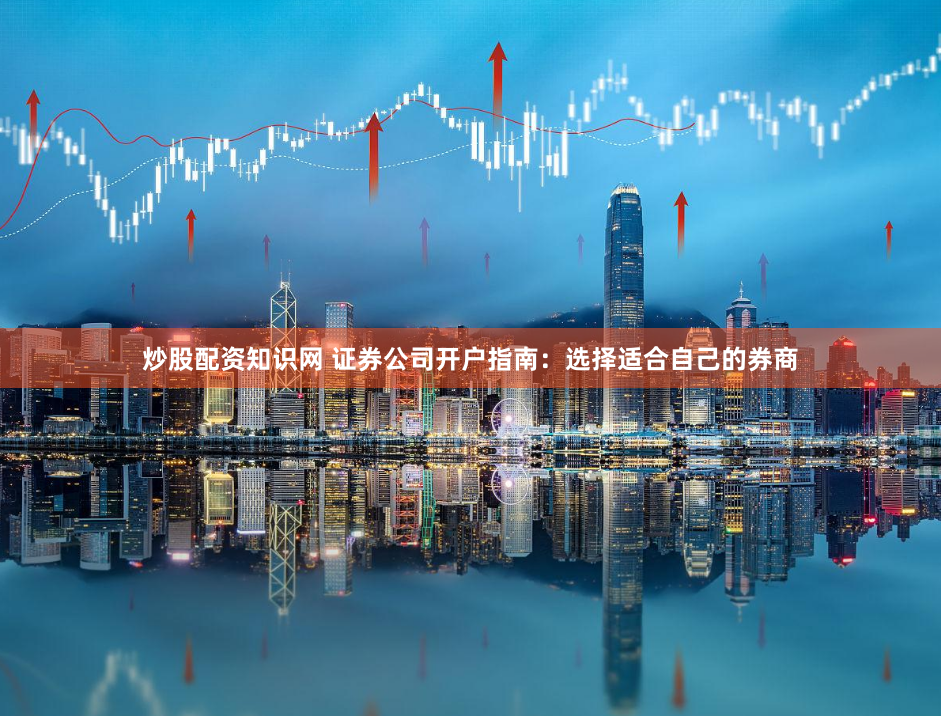 炒股配资知识网 证券公司开户指南：选择适合自己的券商