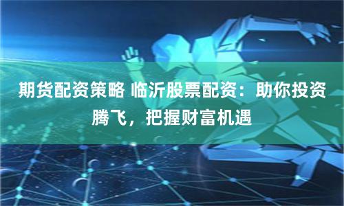 期货配资策略 临沂股票配资：助你投资腾飞，把握财富机遇
