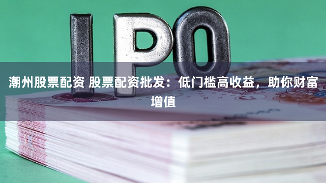 潮州股票配资 股票配资批发：低门槛高收益，助你财富增值