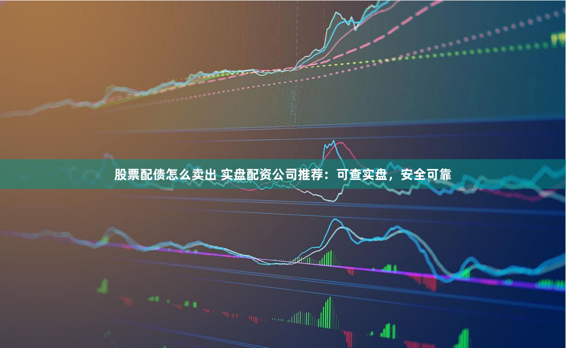 股票配债怎么卖出 实盘配资公司推荐：可查实盘，安全可靠