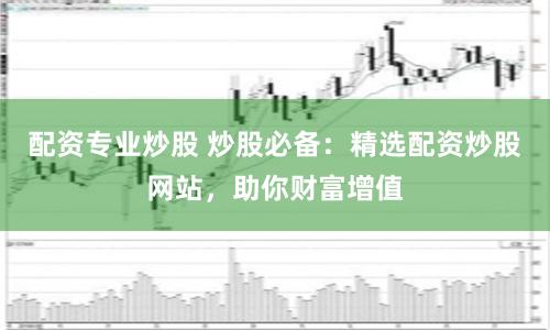 配资专业炒股 炒股必备：精选配资炒股网站，助你财富增值
