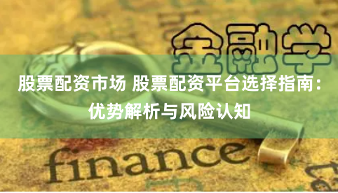 股票配资市场 股票配资平台选择指南：优势解析与风险认知